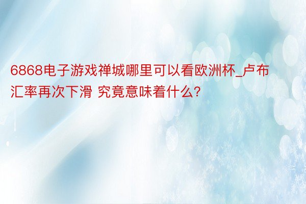 6868电子游戏禅城哪里可以看欧洲杯_卢布汇率再次下滑 究竟意味着什么？