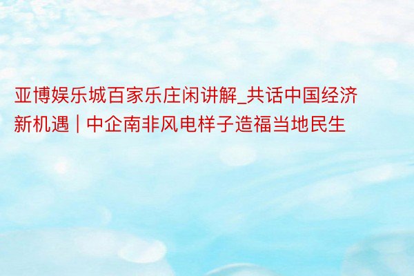 亚博娱乐城百家乐庄闲讲解_共话中国经济新机遇 | 中企南非风电样子造福当地民生