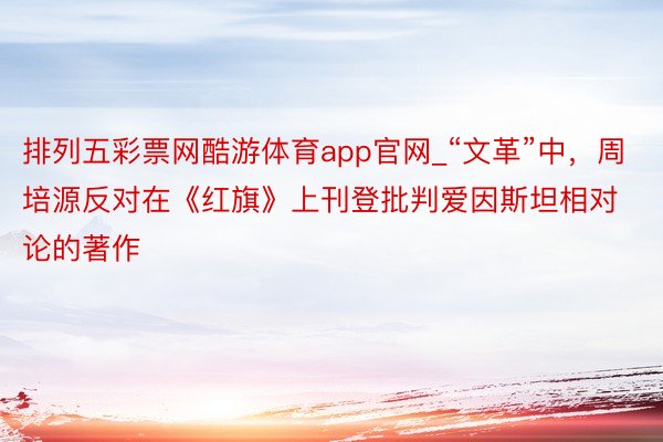 排列五彩票网酷游体育app官网_“文革”中，周培源反对在《红旗》上刊登批判爱因斯坦相对论的著作