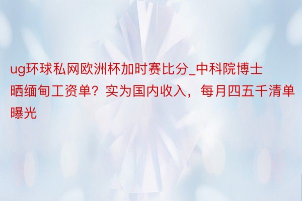 ug环球私网欧洲杯加时赛比分_中科院博士晒缅甸工资单？实为国内收入，每月四五千清单曝光