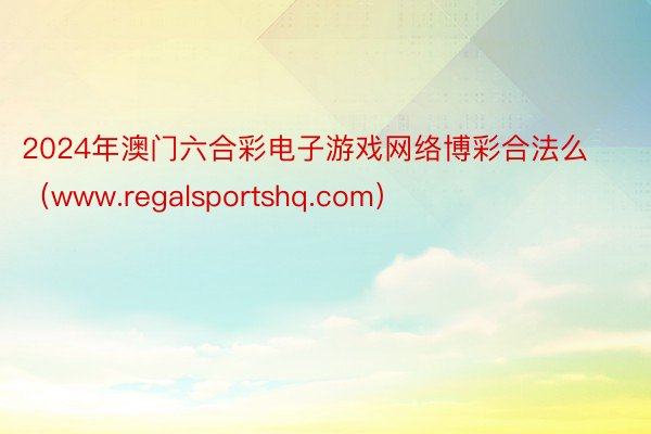 2024年澳门六合彩电子游戏网络博彩合法么（www.regalsportshq.com）