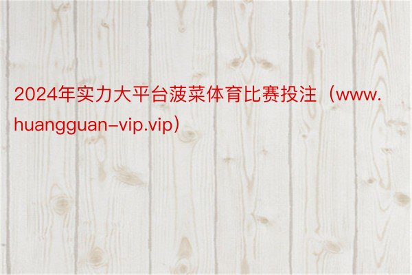 2024年实力大平台菠菜体育比赛投注（www.huangguan-vip.vip）
