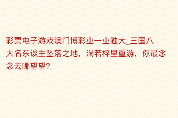 彩票电子游戏澳门博彩业一业独大_三国八大名东谈主坠落之地，淌若梓里重游，你最念念去哪望望？