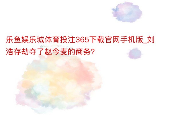 乐鱼娱乐城体育投注365下载官网手机版_刘浩存劫夺了赵今麦的