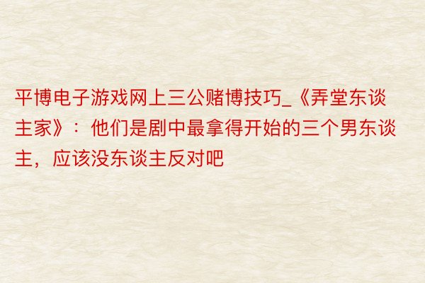 平博电子游戏网上三公赌博技巧_《弄堂东谈主家》：他们是剧中最拿得开始的三个男东谈主，应该没东谈主反对吧