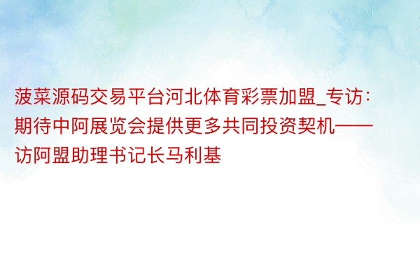 菠菜源码交易平台河北体育彩票加盟_专访：期待中阿展览会提供更多共同投资契机——访阿盟助理书记长马利基