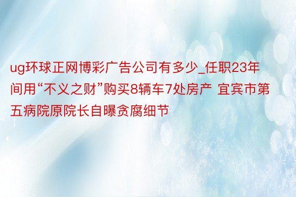 ug环球正网博彩广告公司有多少_任职23年间用“不义之财”购买8辆车7处房产 宜宾市第五病院原院长自曝贪腐细节