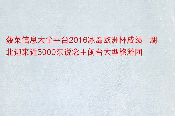 菠菜信息大全平台2016冰岛欧洲杯成绩 | 湖北迎来近5000东说念主闽台大型旅游团