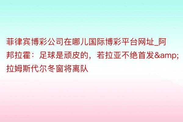 菲律宾博彩公司在哪儿国际博彩平台网址_阿邦拉霍：足球是顽皮的，若拉亚不绝首发&拉姆斯代尔冬窗将离队